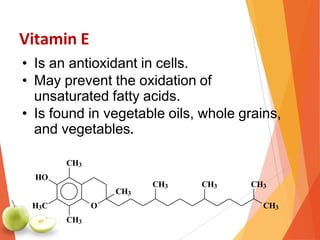 Vitamin E
• Is an antioxidant in cells.
• May prevent the oxidation of
unsaturated fatty acids.
• Is found in vegetable oils, whole grains,
and vegetables.
O
CH3
HO
H3C
CH3
CH3
CH3
CH3 CH3 CH3
 