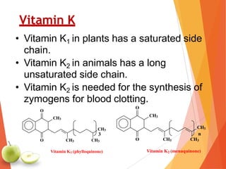 Vitamin K
• Vitamin K1 in plants has a saturated side
chain.
• Vitamin K2 in animals has a long
unsaturated side chain.
• Vitamin K2 is needed for the synthesis of
zymogens for blood clotting.
3
CH3
O
O CH3
CH3
n
CH3
Vitamin K2 (menaquinone)
CH3
CH3
O
O CH3 CH3
Vitamin K1 (phylloquinone)
 
