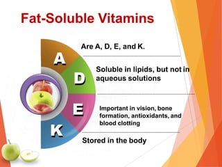A
K
Are A, D, E, and K.
Soluble in lipids, but not in
aqueous solutions
Important in vision, bone
formation, antioxidants, and
blood clotting
D
E
Stored in the body
Fat-Soluble Vitamins
 