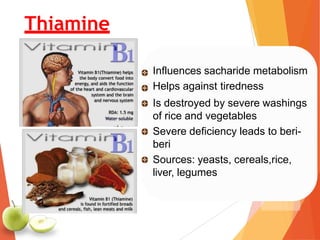 Influences sacharide metabolism
Helps against tiredness
Is destroyed by severe washings
of rice and vegetables
Severe deficiency leads to beri-
beri
Sources: yeasts, cereals,rice,
liver, legumes
Thiamine
 