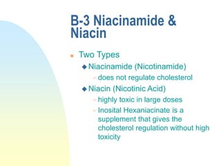 B-3 Niacinamide &
Niacin
 Two Types
 Niacinamide (Nicotinamide)
 does not regulate cholesterol
 Niacin (Nicotinic Acid)
 highly toxic in large doses
 Inosital Hexaniacinate is a
supplement that gives the
cholesterol regulation without high
toxicity
 