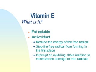 Vitamin E
 Fat soluble
 Antioxidant
 Reduce the energy of the free radical
 Stop the free radical from forming in
the first place
 Interrupt an oxidizing chain reaction to
minimize the damage of free radicals
What is it?
 