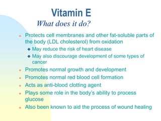  Protects cell membranes and other fat-soluble parts of
the body (LDL cholesterol) from oxidation
 May reduce the risk of heart disease
 May also discourage development of some types of
cancer
 Promotes normal growth and development
 Promotes normal red blood cell formation
 Acts as anti-blood clotting agent
 Plays some role in the body’s ability to process
glucose
 Also been known to aid the process of wound healing
Vitamin E
What does it do?
 