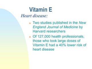  Two studies published in the New
England Journal of Medicine by
Harvard researchers
 Of 127,000 health professionals,
those who took large doses of
Vitamin E had a 40% lower risk of
heart disease
Vitamin E
Heart disease:
 