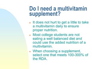 Do I need a multivitamin
supplement?
 It does not hurt to get a little to take
a multivitamin daily to ensure
proper nutrition.
 Most college students are not
eating a well balanced diet and
could use the added nutrition of a
multivitamin.
 When choosing a supplement,
select one that meets 100-300% of
the RDA.
 