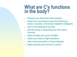 What are C’s functions
in the body?
 Protects you body from free radicals
 helps form connective tissue that hold your
bones, muscles, and tissues together (collagen)
 aids in the healing of wounds
 aids the body in absorbing iron from plant
sources
 helps to keep your gums healthy
 helps your body to fight infections
 aids in the prevention of heart disease
 helps prevent some forms of cancer
 