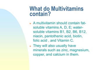 What do Multivitamins
contain?
 A multivitamin should contain fat-
soluble vitamins A, D, E; water-
soluble vitamins B1, B2, B6, B12,
niacin, pantothenic acid, biotin,
folic acid , and Vitamin C.
 They will also usually have
minerals such as zinc, magnesium,
copper, and calcium in them.
 
