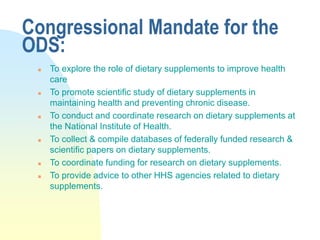 Congressional Mandate for the
ODS:
 To explore the role of dietary supplements to improve health
care
 To promote scientific study of dietary supplements in
maintaining health and preventing chronic disease.
 To conduct and coordinate research on dietary supplements at
the National Institute of Health.
 To collect & compile databases of federally funded research &
scientific papers on dietary supplements.
 To coordinate funding for research on dietary supplements.
 To provide advice to other HHS agencies related to dietary
supplements.
 