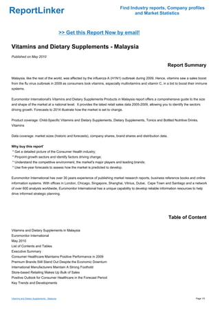 Find Industry reports, Company profiles
ReportLinker                                                                       and Market Statistics



                                              >> Get this Report Now by email!

Vitamins and Dietary Supplements - Malaysia
Published on May 2010

                                                                                                              Report Summary

Malaysia, like the rest of the world, was affected by the influenza A (H1N1) outbreak during 2009. Hence, vitamins saw a sales boost
from the flu virus outbreak in 2009 as consumers took vitamins, especially multivitamins and vitamin C, in a bid to boost their immune
systems.


Euromonitor International's Vitamins and Dietary Supplements Products in Malaysia report offers a comprehensive guide to the size
and shape of the market at a national level. It provides the latest retail sales data 2005-2009, allowing you to identify the sectors
driving growth. Forecasts to 2014 illustrate how the market is set to change.


Product coverage: Child-Specific Vitamins and Dietary Supplements, Dietary Supplements, Tonics and Bottled Nutritive Drinks,
Vitamins


Data coverage: market sizes (historic and forecasts), company shares, brand shares and distribution data.


Why buy this report'
* Get a detailed picture of the Consumer Health industry;
* Pinpoint growth sectors and identify factors driving change;
* Understand the competitive environment, the market's major players and leading brands;
* Use five-year forecasts to assess how the market is predicted to develop.


Euromonitor International has over 30 years experience of publishing market research reports, business reference books and online
information systems. With offices in London, Chicago, Singapore, Shanghai, Vilnius, Dubai, Cape Town and Santiago and a network
of over 600 analysts worldwide, Euromonitor International has a unique capability to develop reliable information resources to help
drive informed strategic planning.




                                                                                                              Table of Content

Vitamins and Dietary Supplements in Malaysia
Euromonitor International
May 2010
List of Contents and Tables
Executive Summary
Consumer Healthcare Maintains Positive Performance in 2009
Premium Brands Still Stand Out Despite the Economic Downturn
International Manufacturers Maintain A Strong Foothold
Store-based Retailing Makes Up Bulk of Sales
Positive Outlook for Consumer Healthcare in the Forecast Period
Key Trends and Developments



Vitamins and Dietary Supplements - Malaysia                                                                                      Page 1/5
 
