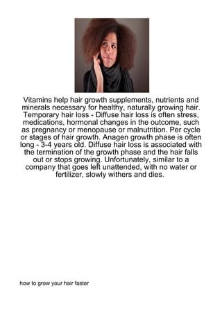Vitamins help hair growth supplements, nutrients and
 minerals necessary for healthy, naturally growing hair.
 Temporary hair loss - Diffuse hair loss is often stress,
 medications, hormonal changes in the outcome, such
 as pregnancy or menopause or malnutrition. Per cycle
or stages of hair growth. Anagen growth phase is often
long - 3-4 years old. Diffuse hair loss is associated with
  the termination of the growth phase and the hair falls
     out or stops growing. Unfortunately, similar to a
   company that goes left unattended, with no water or
            fertilizer, slowly withers and dies.




how to grow your hair faster
 