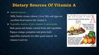 Dietary Sources Of Vitamin A
 Animal sources –
Milk, butter, cream, cheese, Liver, fish, and eggs are
excellent food sources for vitamin A.
 Vegetable sources of pro-vitamin A carotenoids-
Dark green and deeply colored fruits and vegetables.
Papaya, mango, pumpkins and green leafy
vegetables (spinach) are other good sources for
vitamin A activity.
 