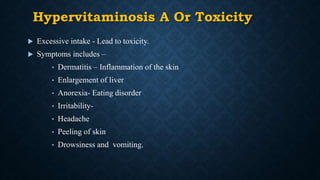 Hypervitaminosis A Or Toxicity
 Excessive intake - Lead to toxicity.
 Symptoms includes –
• Dermatitis – Inflammation of the skin
• Enlargement of liver
• Anorexia- Eating disorder
• Irritability-
• Headache
• Peeling of skin
• Drowsiness and vomiting.
 