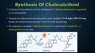 Synthesis Of Cholecalciferol
• Cholesterol biosynthesis involves formation of 7-dehydrocholesterol or ergosterol
as an intermediate.
• Vitamin D synthesized in the body(skin) from sunlight, UV-B light (290-315 nm)
breaks the bond between position 9 and 10 of the steroid ring.
• On exposure to sunlight,7-dehydrocholesterol is converted to vitamin D3 or
cholecalciferol in the skin.
 