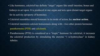• Like hormones, calcitriol has definite “target” organs like small intestine, bones and
kidneys to act upon. It is produced in one organ and acts upon distant target organs
for its activity (property of hormone).
• Calcitriol resembles steroid hormone in its mode of action, i.e. nuclear action.
• Calcitriol maintains calcium homeostasis along with—two other protein hormones
parathormone (PTH) and calcitonin.
• Parathormone (PTH) is considered as a “tropic” hormone for calcitriol, it increases
the calcitriol production by stimulating the enzyme “1 α-hydroxylase” in kidney
tubules.
 