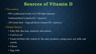 • Two sources
- 90% synthesised in skin via UVB light exposure
Cholecalciferol (vitamin D3 = inactive)
- 10% from food – Ergocalciferol (vitamin D2= inactive)
• Dietary Sources
• Fatty fish, like tuna, mackerel, and salmon.
• Cod liver oil
• Foods fortified with vitamin D, like dairy products, orange juice, soy milk, and
cereals.
• Cheese.
• Egg yolks
Sources of Vitamin D
 