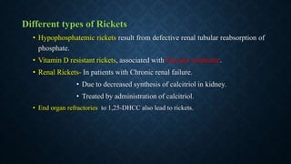 Different types of Rickets
• Hypophosphatemic rickets result from defective renal tubular reabsorption of
phosphate.
• Vitamin D resistant rickets, associated with Fanconi syndrome.
• Renal Rickets- In patients with Chronic renal failure.
• Due to decreased synthesis of calcitriol in kidney.
• Treated by administration of calcitriol.
• End organ refractories to 1,25-DHCC also lead to rickets.
 