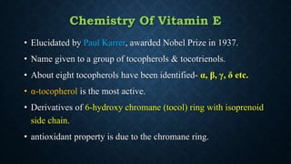 Chemistry Of Vitamin E
• Elucidated by Paul Karrer, awarded Nobel Prize in 1937.
• Name given to a group of tocopherols & tocotrienols.
• About eight tocopherols have been identified- α, β, γ, δ etc.
• α-tocopherol is the most active.
• Derivatives of 6-hydroxy chromane (tocol) ring with isoprenoid
side chain.
• antioxidant property is due to the chromane ring.
 