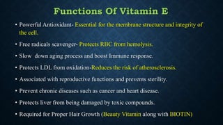 Functions Of Vitamin E
• Powerful Antioxidant- Essential for the membrane structure and integrity of
the cell.
• Free radicals scavenger- Protects RBC from hemolysis.
• Slow down aging process and boost Immune response.
• Protects LDL from oxidation-Reduces the risk of atherosclerosis.
• Associated with reproductive functions and prevents sterility.
• Prevent chronic diseases such as cancer and heart disease.
• Protects liver from being damaged by toxic compounds.
• Required for Proper Hair Growth (Beauty Vitamin along with BIOTIN)
 