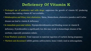 • Prolonged use of antibiotics and sulfa drugs: suppresses the growth of vitamin K2 producing
bacteria thus making vitamin K2 not available.
• Malabsorption and biliary tract obstruction: Sprue, Steatorrhoea, obstructive jaundice and Coeliac
disease can lead to vitamin K deficiency.
• In immediate post-natal infants: Hypoprothrombinemia and bleeding occurs in vitamin K
deficiency. If prothrombin is significantly low this may result in hemorrhagic disease of the
newborn, especially premature infants.
• Fetal Warfarin syndrome- Fetal exposure to maternal ingestion of warfarin during pregnancy.
• Warfarin and dicoumarol inhibit gamma carboxylation, hence widely used as anticoagulants.
Deficiency Of Vitamin K
 