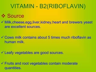 VITAMIN - B2(RIBOFLAVIN)
 Source
 Milk,cheese,egg,liver,kidney,heart and brewers yeast
are excellent sources.
 Cows milk contains about 5 times much riboflavin as
human milk.
 Leafy vegetables are good sources.
 Fruits and root vegetables contain moderate
quantities.
 