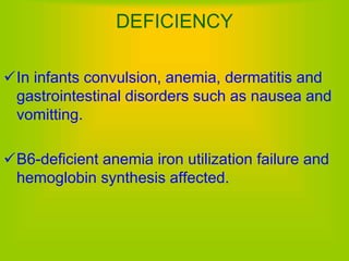 DEFICIENCY
In infants convulsion, anemia, dermatitis and
gastrointestinal disorders such as nausea and
vomitting.
B6-deficient anemia iron utilization failure and
hemoglobin synthesis affected.
 