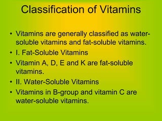 Classification of Vitamins
• Vitamins are generally classified as water-
soluble vitamins and fat-soluble vitamins.
• I. Fat-Soluble Vitamins
• Vitamin A, D, E and K are fat-soluble
vitamins.
• II. Water-Soluble Vitamins
• Vitamins in B-group and vitamin C are
water-soluble vitamins.
 