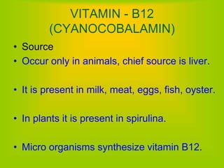 VITAMIN - B12
(CYANOCOBALAMIN)
• Source
• Occur only in animals, chief source is liver.
• It is present in milk, meat, eggs, fish, oyster.
• In plants it is present in spirulina.
• Micro organisms synthesize vitamin B12.
 