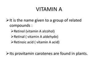 VITAMIN A
It is the name given to a group of related
compounds :
Retinol (vitamin A alcohol)
Retinal ( vitamin A aldehyde)
Retinoic acid ( vitamin A acid)
Its provitamin carotenes are found in plants.
 