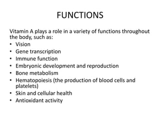FUNCTIONS
Vitamin A plays a role in a variety of functions throughout
the body, such as:
• Vision
• Gene transcription
• Immune function
• Embryonic development and reproduction
• Bone metabolism
• Hematopoiesis (the production of blood cells and
platelets)
• Skin and cellular health
• Antioxidant activity
 