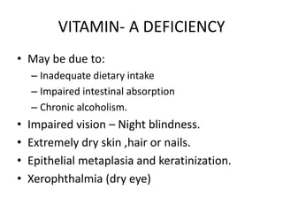 VITAMIN- A DEFICIENCY
• May be due to:
– Inadequate dietary intake
– Impaired intestinal absorption
– Chronic alcoholism.
• Impaired vision – Night blindness.
• Extremely dry skin ,hair or nails.
• Epithelial metaplasia and keratinization.
• Xerophthalmia (dry eye)
 