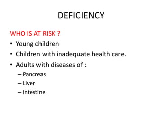 DEFICIENCY
WHO IS AT RISK ?
• Young children
• Children with inadequate health care.
• Adults with diseases of :
– Pancreas
– Liver
– Intestine
 
