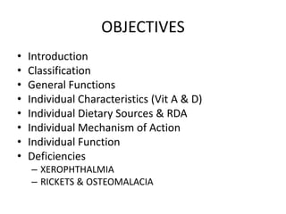 OBJECTIVES
• Introduction
• Classification
• General Functions
• Individual Characteristics (Vit A & D)
• Individual Dietary Sources & RDA
• Individual Mechanism of Action
• Individual Function
• Deficiencies
– XEROPHTHALMIA
– RICKETS & OSTEOMALACIA
 