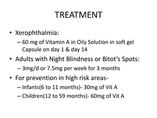 TREATMENT
• Xerophthalmia:
– 60 mg of Vitamin A in Oily Solution in soft gel
Capsule on day 1 & day 14
• Adults with Night Blindness or Bitot’s Spots:
– 3mg/d or 7.5mg per week for 3 months
• For prevention in high risk areas-
– Infants(6 to 11 months)- 30mg of Vit A
– Children(12 to 59 months)- 60mg of Vit A
 