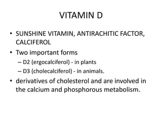 VITAMIN D
• SUNSHINE VITAMIN, ANTIRACHITIC FACTOR,
CALCIFEROL
• Two important forms
– D2 (ergocalciferol) - in plants
– D3 (cholecalciferol) - in animals.
• derivatives of cholesterol and are involved in
the calcium and phosphorous metabolism.
 