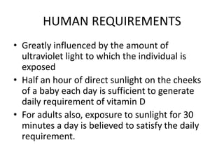 HUMAN REQUIREMENTS
• Greatly influenced by the amount of
ultraviolet light to which the individual is
exposed
• Half an hour of direct sunlight on the cheeks
of a baby each day is sufficient to generate
daily requirement of vitamin D
• For adults also, exposure to sunlight for 30
minutes a day is believed to satisfy the daily
requirement.
 