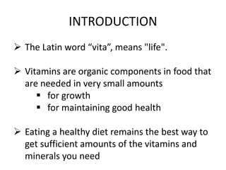 INTRODUCTION
 The Latin word “vita”, means "life".
 Vitamins are organic components in food that
are needed in very small amounts
 for growth
 for maintaining good health
 Eating a healthy diet remains the best way to
get sufficient amounts of the vitamins and
minerals you need
 