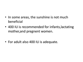 • In some areas, the sunshine is not much
beneficial
• 400 IU is recommended for infants,lactating
mother,and pregnent women.
• For adult also 400 IU is adequate.
 
