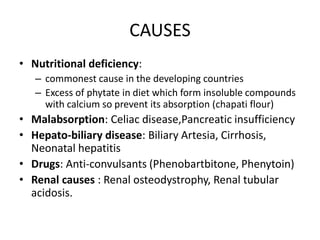 CAUSES
• Nutritional deficiency:
– commonest cause in the developing countries
– Excess of phytate in diet which form insoluble compounds
with calcium so prevent its absorption (chapati flour)
• Malabsorption: Celiac disease,Pancreatic insufficiency
• Hepato-biliary disease: Biliary Artesia, Cirrhosis,
Neonatal hepatitis
• Drugs: Anti-convulsants (Phenobartbitone, Phenytoin)
• Renal causes : Renal osteodystrophy, Renal tubular
acidosis.
 