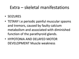 Extra – skeletal manifestations
• SEIZURES
• TETANY i.e periodic painful muscular spasms
and tremors, caused by faulty calcium
metabolism and associated with diminished
function of the parathyroid glands.
• HYPOTONIA AND DELAYED MOTOR
DEVELOPMENT Muscle weakness
 