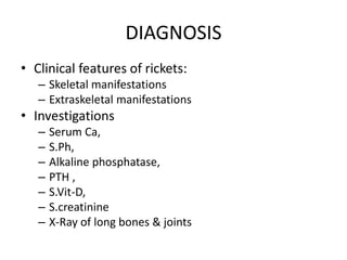 DIAGNOSIS
• Clinical features of rickets:
– Skeletal manifestations
– Extraskeletal manifestations
• Investigations
– Serum Ca,
– S.Ph,
– Alkaline phosphatase,
– PTH ,
– S.Vit-D,
– S.creatinine
– X-Ray of long bones & joints
 