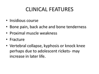 CLINICAL FEATURES
• Insidious course
• Bone pain, back ache and bone tenderness
• Proximal muscle weakness
• Fracture
• Vertebral collapse, kyphosis or knock knee
perhaps due to adolescent rickets- may
increase in later life.
 