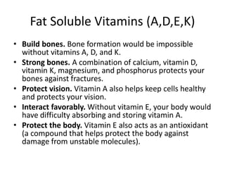 Fat Soluble Vitamins (A,D,E,K)
• Build bones. Bone formation would be impossible
without vitamins A, D, and K.
• Strong bones. A combination of calcium, vitamin D,
vitamin K, magnesium, and phosphorus protects your
bones against fractures.
• Protect vision. Vitamin A also helps keep cells healthy
and protects your vision.
• Interact favorably. Without vitamin E, your body would
have difficulty absorbing and storing vitamin A.
• Protect the body. Vitamin E also acts as an antioxidant
(a compound that helps protect the body against
damage from unstable molecules).
 