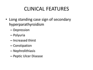 CLINICAL FEATURES
• Long standing case sign of secondary
hyperparathyroidism
– Depression
– Polyuria
– Increased thirst
– Constipation
– Nephrolithiasis
– Peptic Ulcer Disease
 