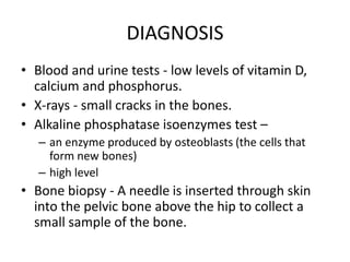 DIAGNOSIS
• Blood and urine tests - low levels of vitamin D,
calcium and phosphorus.
• X-rays - small cracks in the bones.
• Alkaline phosphatase isoenzymes test –
– an enzyme produced by osteoblasts (the cells that
form new bones)
– high level
• Bone biopsy - A needle is inserted through skin
into the pelvic bone above the hip to collect a
small sample of the bone.
 
