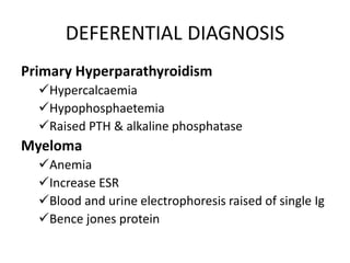 DEFERENTIAL DIAGNOSIS
Primary Hyperparathyroidism
Hypercalcaemia
Hypophosphaetemia
Raised PTH & alkaline phosphatase
Myeloma
Anemia
Increase ESR
Blood and urine electrophoresis raised of single Ig
Bence jones protein
 