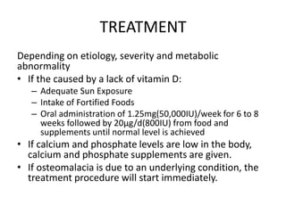 TREATMENT
Depending on etiology, severity and metabolic
abnormality
• If the caused by a lack of vitamin D:
– Adequate Sun Exposure
– Intake of Fortified Foods
– Oral administration of 1.25mg(50,000IU)/week for 6 to 8
weeks followed by 20μg/d(800IU) from food and
supplements until normal level is achieved
• If calcium and phosphate levels are low in the body,
calcium and phosphate supplements are given.
• If osteomalacia is due to an underlying condition, the
treatment procedure will start immediately.
 