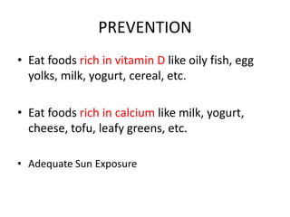PREVENTION
• Eat foods rich in vitamin D like oily fish, egg
yolks, milk, yogurt, cereal, etc.
• Eat foods rich in calcium like milk, yogurt,
cheese, tofu, leafy greens, etc.
• Adequate Sun Exposure
 