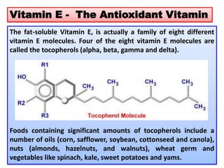 Vitamin E - The Antioxidant Vitamin
The fat-soluble Vitamin E, is actually a family of eight different
vitamin E molecules. Four of the eight vitamin E molecules are
called the tocopherols (alpha, beta, gamma and delta).
Foods containing significant amounts of tocopherols include a
number of oils (corn, safflower, soybean, cottonseed and canola),
nuts (almonds, hazelnuts, and walnuts), wheat germ and
vegetables like spinach, kale, sweet potatoes and yams.
 