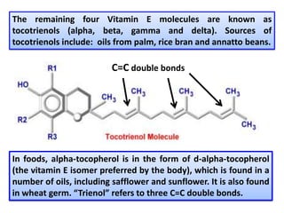 The remaining four Vitamin E molecules are known as
tocotrienols (alpha, beta, gamma and delta). Sources of
tocotrienols include: oils from palm, rice bran and annatto beans.
In foods, alpha-tocopherol is in the form of d-alpha-tocopherol
(the vitamin E isomer preferred by the body), which is found in a
number of oils, including safflower and sunflower. It is also found
in wheat germ. “Trienol” refers to three C=C double bonds.
C=C double bonds
 