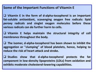 Some of the Important Functions of Vitamin E
 Vitamin E in the form of d-alpha-tocopherol is an important
fat-soluble antioxidant, scavenging oxygen free radicals: lipid
peroxy radicals and singlet oxygen molecules before these
various radicals can do further harm to cells.
 Vitamin E helps maintain the structural integrity of cell
membranes throughout the body.
 The isomer, d-alpha-tocopherol has been shown to inhibit the
aggregation or "clumping" of blood platelets, hence, helping to
reduce the risk of heart attack and stroke.
 Studies show that d-alpha-tocopherol protects the fat
component in low-density lipoproteins (LDLs) from oxidation and
exhibits moderate cholesterol-lowering capabilities.
 